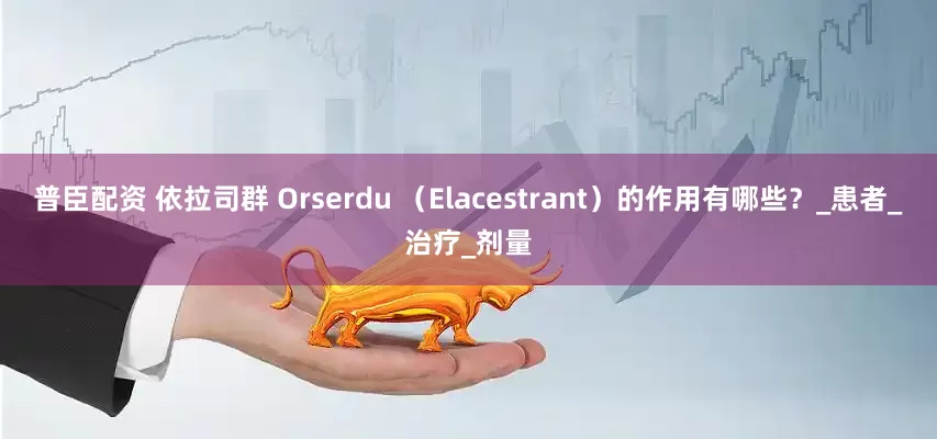 普臣配资 依拉司群 Orserdu （Elacestrant）的作用有哪些？_患者_治疗_剂量