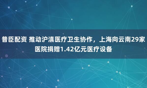 普臣配资 推动沪滇医疗卫生协作，上海向云南29家医院捐赠1.42亿元医疗设备