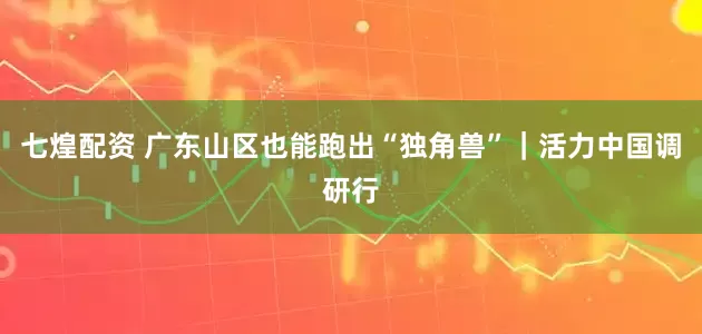 七煌配资 广东山区也能跑出“独角兽”｜活力中国调研行