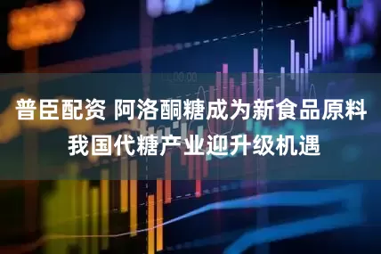 普臣配资 阿洛酮糖成为新食品原料 我国代糖产业迎升级机遇