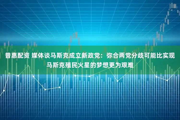 普惠配资 媒体谈马斯克成立新政党：弥合两党分歧可能比实现马斯克殖民火星的梦想更为艰难