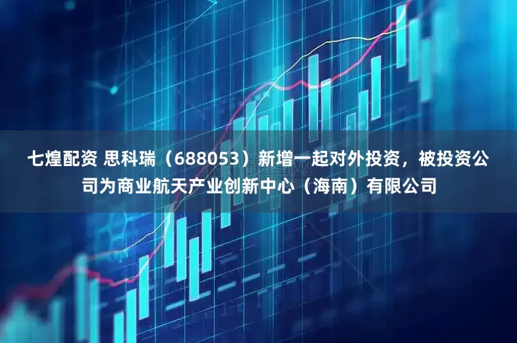七煌配资 思科瑞（688053）新增一起对外投资，被投资公司为商业航天产业创新中心（海南）有限公司
