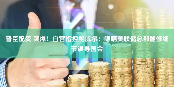 普臣配资 突爆！白宫指控鲍威尔：隐瞒美联储总部翻修细节误导国会