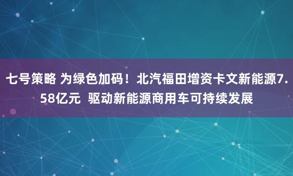 七号策略 为绿色加码！北汽福田增资卡文新能源7.58亿元  驱动新能源商用车可持续发展