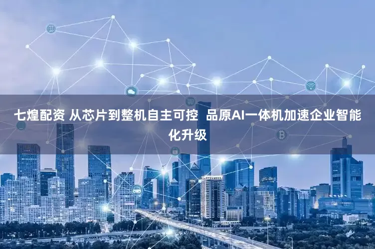 七煌配资 从芯片到整机自主可控  品原AI一体机加速企业智能化升级