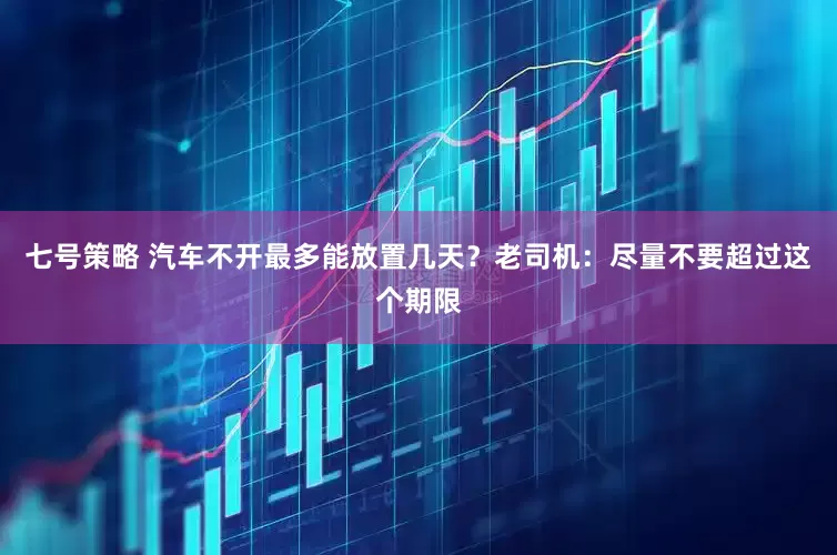 七号策略 汽车不开最多能放置几天？老司机：尽量不要超过这个期限