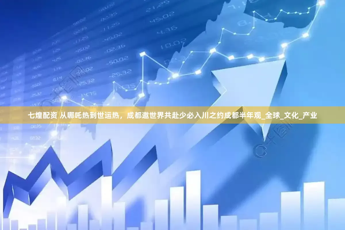 七煌配资 从哪吒热到世运热，成都邀世界共赴少必入川之约成都半年观_全球_文化_产业