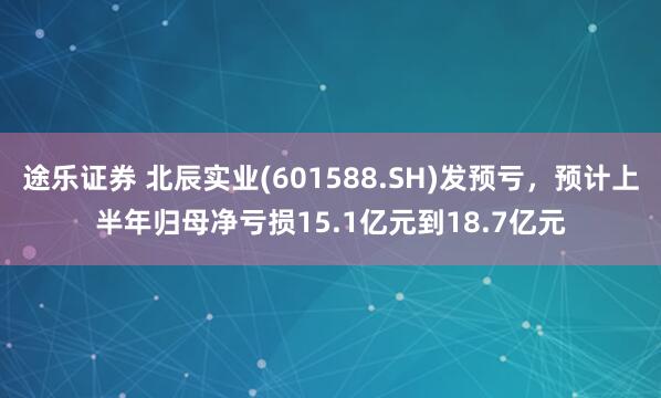 途乐证券 北辰实业(601588.SH)发预亏，预计上半年归母净亏损15.1亿元到18.7亿元