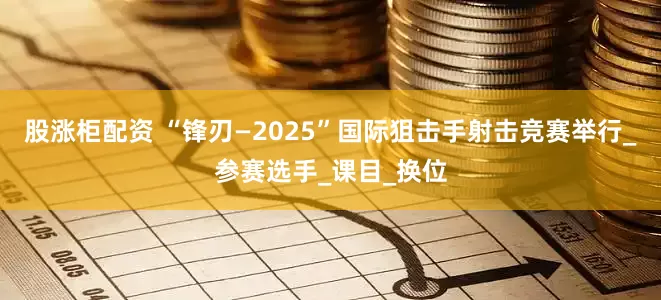 股涨柜配资 “锋刃—2025”国际狙击手射击竞赛举行_参赛选手_课目_换位