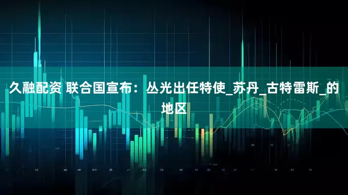 久融配资 联合国宣布：丛光出任特使_苏丹_古特雷斯_的地区