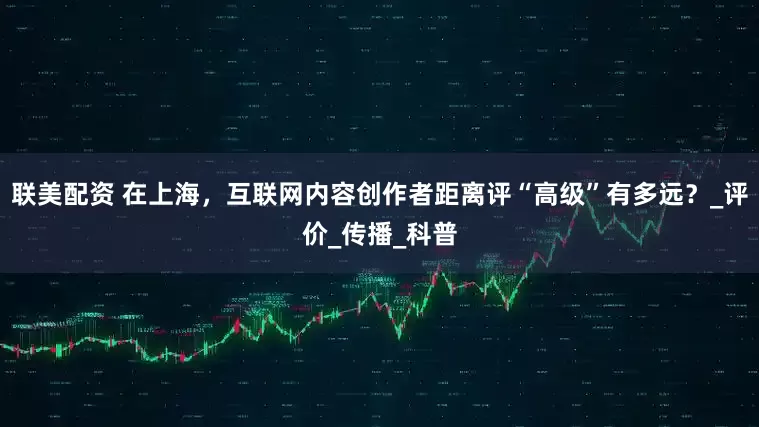 联美配资 在上海，互联网内容创作者距离评“高级”有多远？_评价_传播_科普