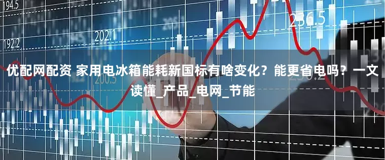 优配网配资 家用电冰箱能耗新国标有啥变化？能更省电吗？一文读懂_产品_电网_节能