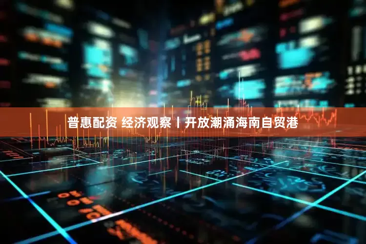 普惠配资 经济观察丨开放潮涌海南自贸港
