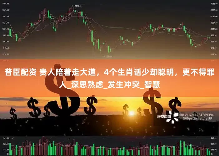 普臣配资 贵人陪着走大道，4个生肖话少却聪明，更不得罪人_深思熟虑_发生冲突_智慧