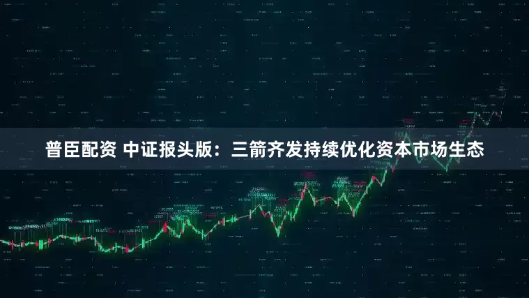 普臣配资 中证报头版：三箭齐发持续优化资本市场生态
