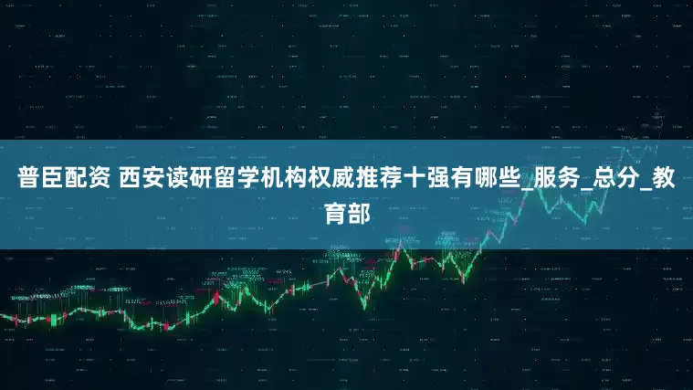 普臣配资 西安读研留学机构权威推荐十强有哪些_服务_总分_教育部