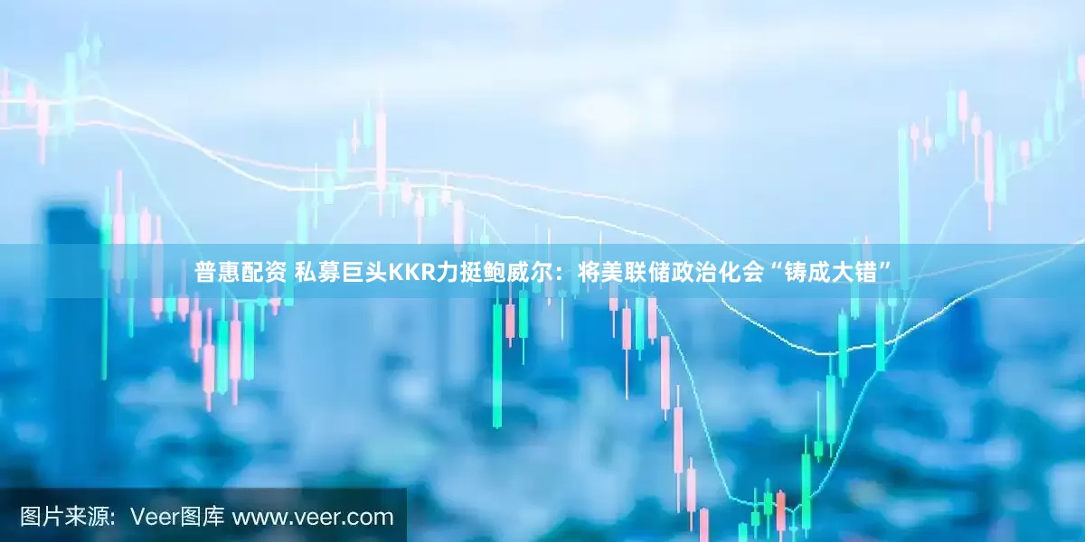 普惠配资 私募巨头KKR力挺鲍威尔：将美联储政治化会“铸成大错”