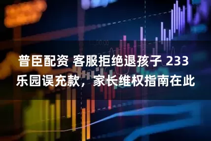 普臣配资 客服拒绝退孩子 233 乐园误充款，家长维权指南在此