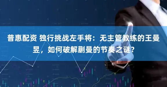 普惠配资 独行挑战左手将：无主管教练的王曼昱，如何破解蒯曼的节奏之谜？