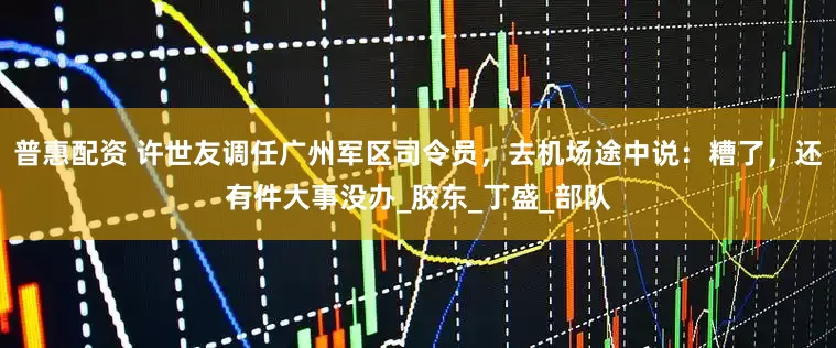 普惠配资 许世友调任广州军区司令员,去机场途中说:糟了,还有件大事没办_胶东_丁盛_部队
