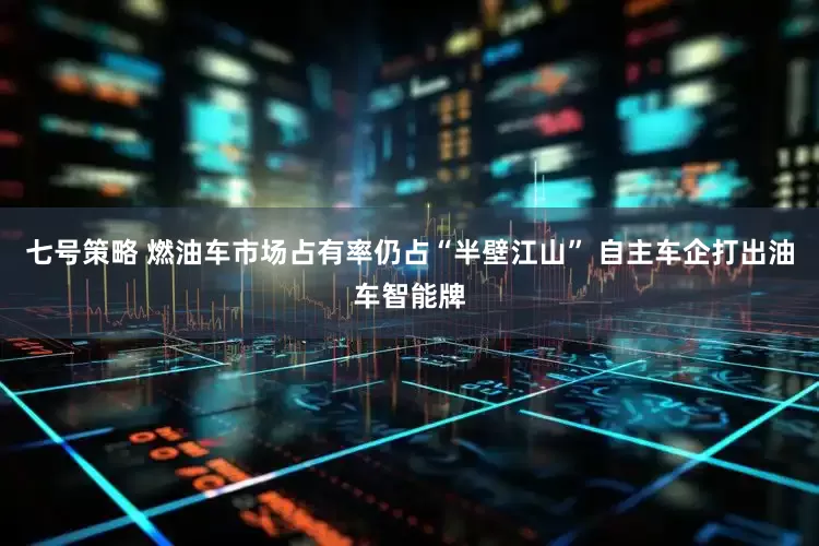 七号策略 燃油车市场占有率仍占“半壁江山” 自主车企打出油车智能牌