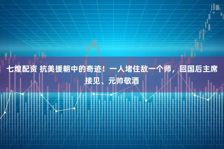 七煌配资 抗美援朝中的奇迹！一人堵住敌一个师，回国后主席接见、元帅敬酒