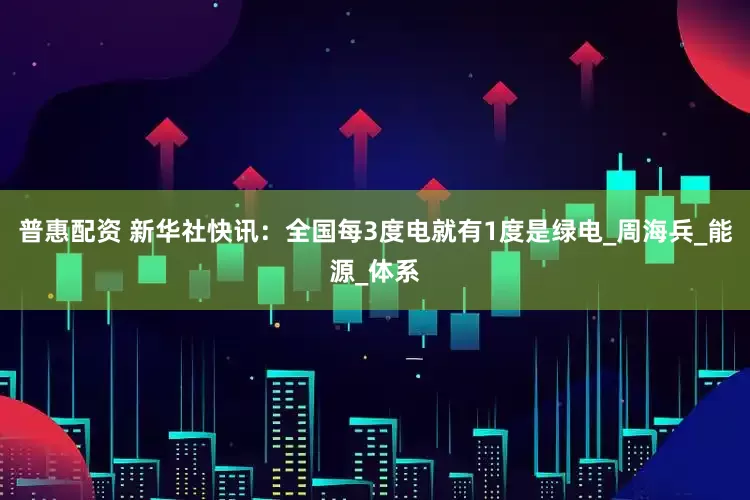 普惠配资 新华社快讯：全国每3度电就有1度是绿电_周海兵_能源_体系