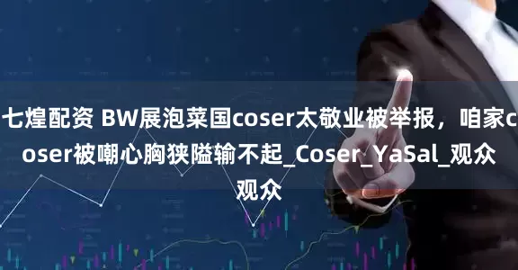 七煌配资 BW展泡菜国coser太敬业被举报，咱家coser被嘲心胸狭隘输不起_Coser_YaSal_观众