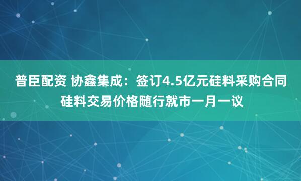 普臣配资 协鑫集成：签订4.5亿元硅料采购合同 硅料交易价格随行就市一月一议