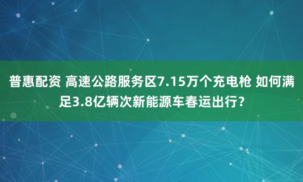 普惠配资 高速公路服务区7.15万个充电枪 如何满足3.8亿辆次新能源车春运出行？