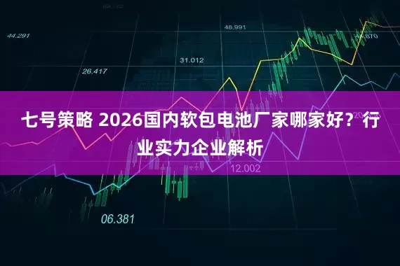 七号策略 2026国内软包电池厂家哪家好？行业实力企业解析