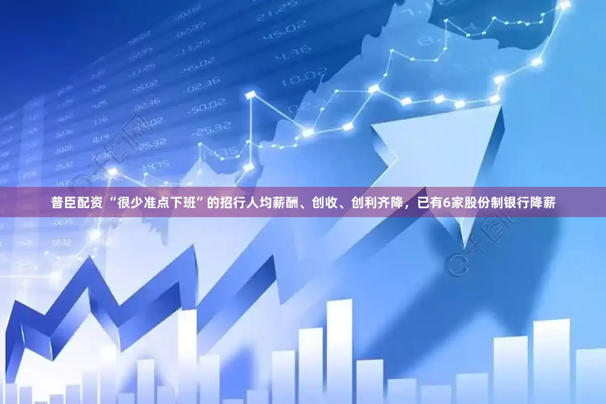 普臣配资 “很少准点下班”的招行人均薪酬、创收、创利齐降，已有6家股份制银行降薪