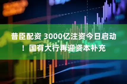 普臣配资 3000亿注资今日启动！国有大行再迎资本补充