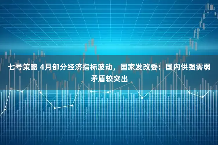 七号策略 4月部分经济指标波动，国家发改委：国内供强需弱矛盾较突出