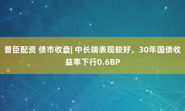 普臣配资 债市收盘| 中长端表现较好，30年国债收益率下行0.6BP